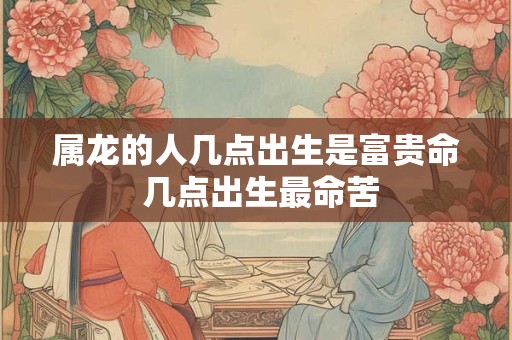 属龙的人几点出生是富贵命 几点出生最命苦