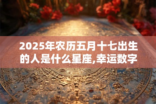 2025年农历五月十七出生的人是什么星座,幸运数字是什么？