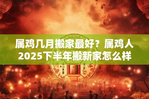 属鸡几月搬家最好？属鸡人2025下半年搬新家怎么样