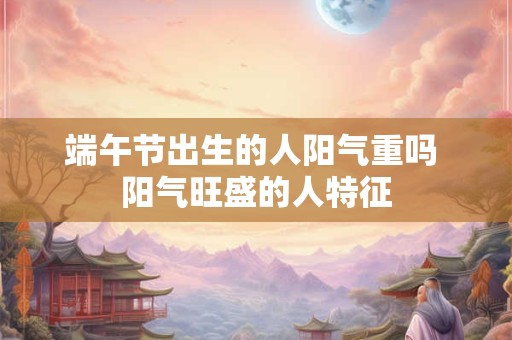 端午节出生的人阳气重吗 阳气旺盛的人特征