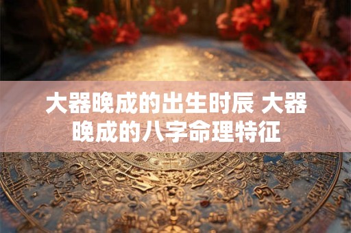 大器晚成的出生时辰 大器晚成的八字命理特征