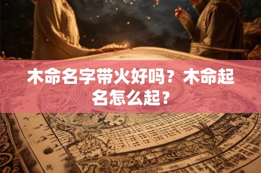 木命名字带火好吗？木命起名怎么起？