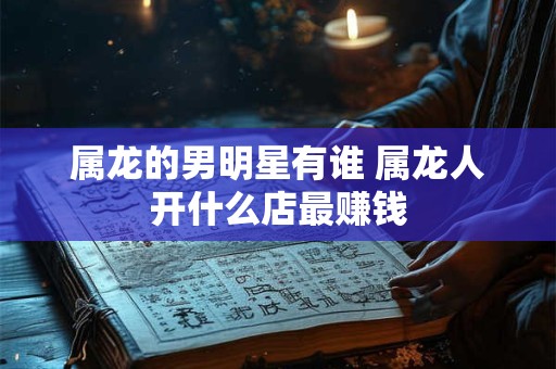属龙的男明星有谁 属龙人开什么店最赚钱