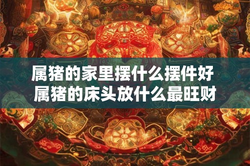 详细阅读:属猪的家里摆什么摆件好 属猪的床头放什么最旺财 属猪的家里摆什么摆件好 属猪的床头放什么最旺财
