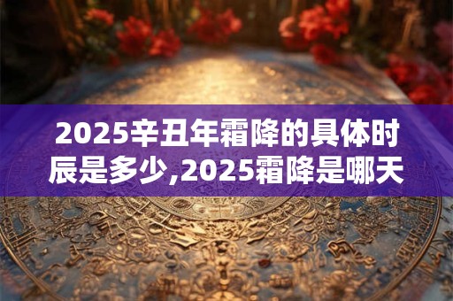 2025辛丑年霜降的具体时辰是多少,2025霜降是哪天? 2025辛丑年霜降的具体时辰是多少,2025霜降是哪天?
