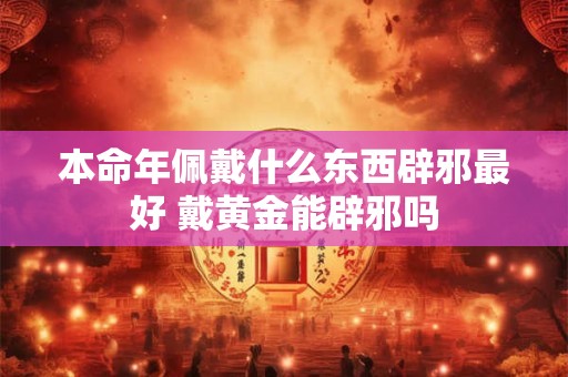 本命年佩戴什么东西辟邪最好 戴黄金能辟邪吗
