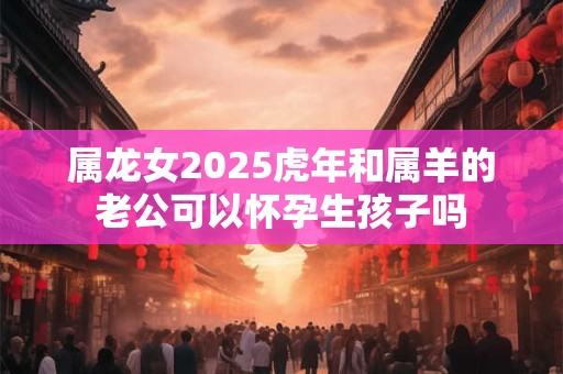 属龙女2025虎年和属羊的老公可以怀孕生孩子吗
