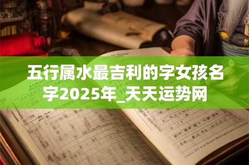 五行属水最吉利的字女孩名字2025年_天天运势网