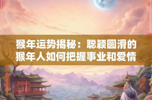 猴年运势揭秘：聪颖圆滑的猴年人如何把握事业和爱情