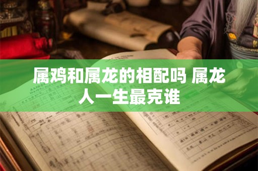 属鸡和属龙的相配吗 属龙人一生最克谁