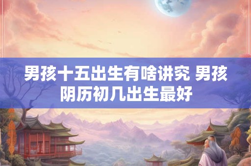 男孩十五出生有啥讲究 男孩阴历初几出生最好