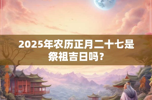 2025年农历正月二十七是祭祖吉日吗？