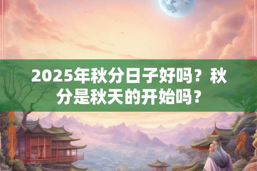 2025年秋分日子好吗？秋分是秋天的开始吗？