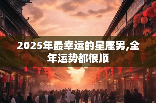 2025年最幸运的星座男,全年运势都很顺
