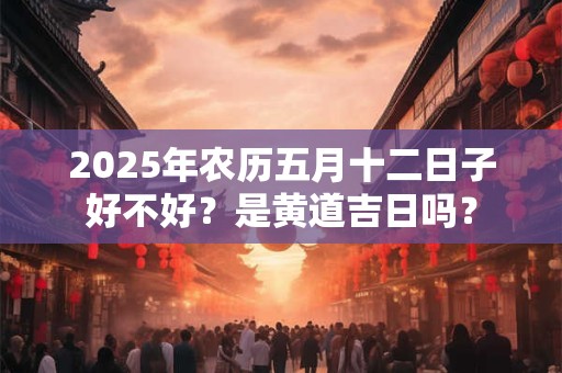 2025年农历五月十二日子好不好？是黄道吉日吗？