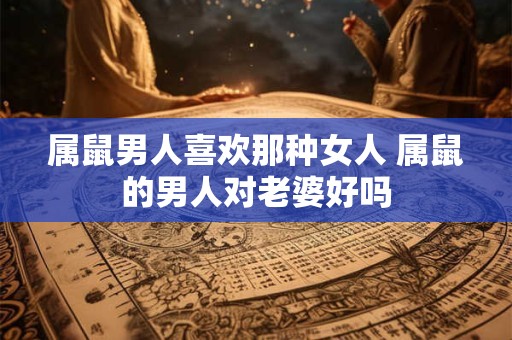 属鼠男人喜欢那种女人 属鼠的男人对老婆好吗