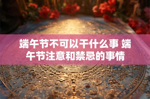 端午节不可以干什么事 端午节注意和禁忌的事情 端午节不可以干什么事 端午节注意和禁忌的事情