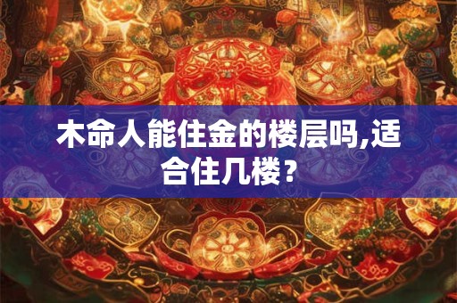 详细阅读:木命人能住金的楼层吗,适合住几楼? 木命人能住金的楼层吗,适合住几楼?