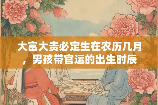 大富大贵必定生在农历几月，男孩带官运的出生时辰