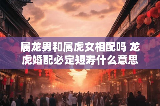属龙男和属虎女相配吗 龙虎婚配必定短寿什么意思
