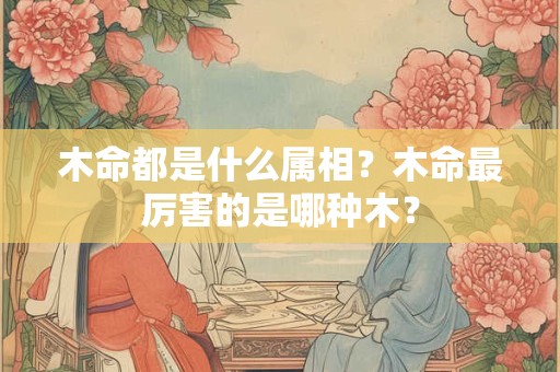 木命都是什么属相？木命最厉害的是哪种木？