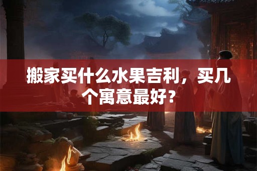 搬家买什么水果吉利，买几个寓意最好？