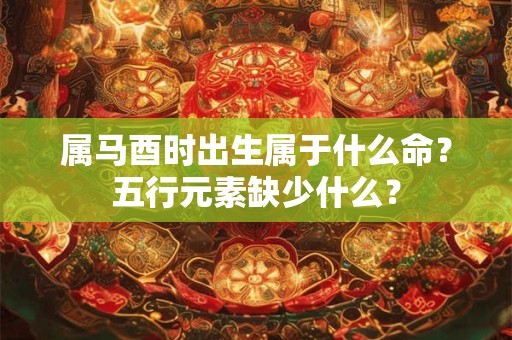 详细阅读:属马酉时出生属于什么命?五行元素缺少什么? 属马酉时出生属于什么命?五行元素缺少什么?