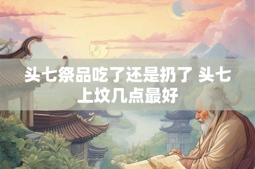 头七祭品吃了还是扔了 头七上坟几点最好