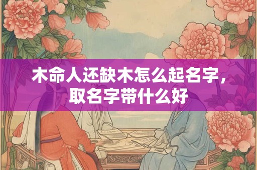 木命人还缺木怎么起名字，取名字带什么好