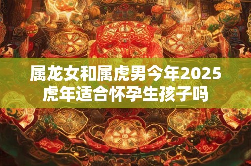 属龙女和属虎男今年2025虎年适合怀孕生孩子吗