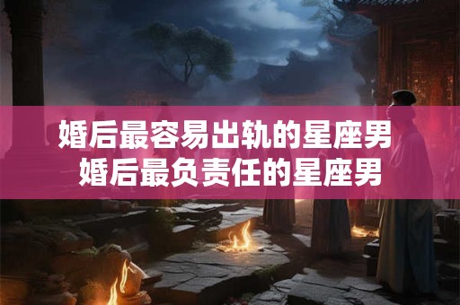 婚后最容易出轨的星座男 婚后最负责任的星座男