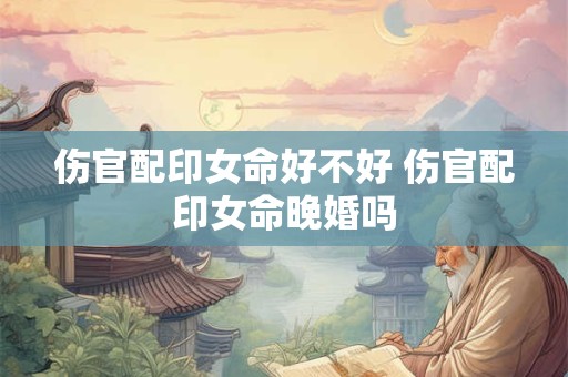 伤官配印女命好不好 伤官配印女命晚婚吗