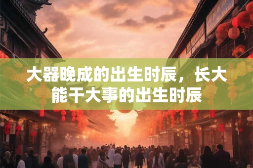 大器晚成的出生时辰，长大能干大事的出生时辰