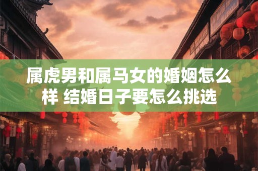 属虎男和属马女的婚姻怎么样 结婚日子要怎么挑选