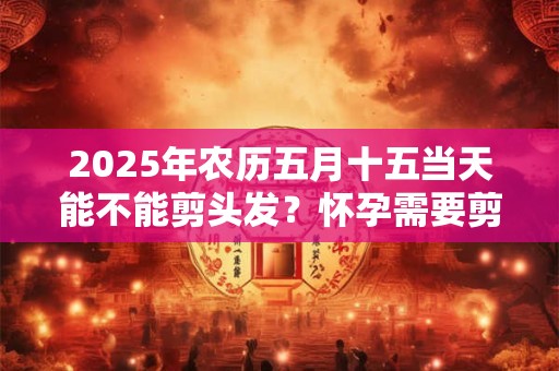 2025年农历五月十五当天能不能剪头发？怀孕需要剪掉长发吗？