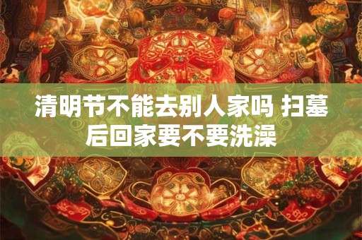 清明节不能去别人家吗 扫墓后回家要不要洗澡