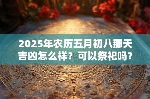 2025年农历五月初八那天吉凶怎么样？可以祭祀吗？