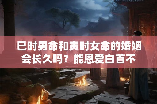 巳时男命和寅时女命的婚姻会长久吗？能恩爱白首不