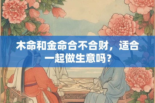木命和金命合不合财，适合一起做生意吗？