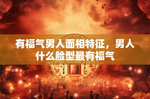 有福气男人面相特征，男人什么脸型最有福气