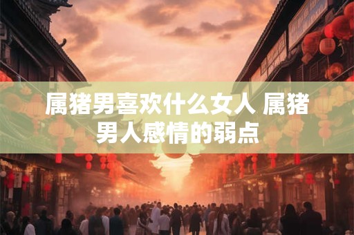 属猪男喜欢什么女人 属猪男人感情的弱点