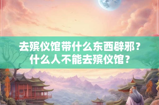 去殡仪馆带什么东西辟邪？什么人不能去殡仪馆？