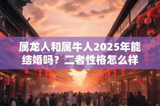属龙人和属牛人2025年能结婚吗？二者性格怎么样