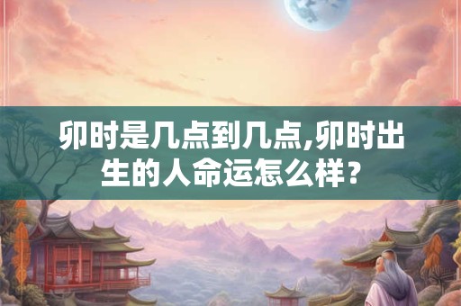 卯时是几点到几点,卯时出生的人命运怎么样？