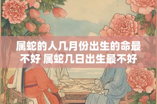 属蛇的人几月份出生的命最不好 属蛇几日出生最不好