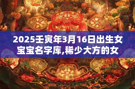 2025壬寅年3月16日出生女宝宝名字库,稀少大方的女孩名字