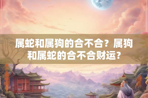 属蛇和属狗的合不合？属狗和属蛇的合不合财运？