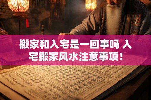 搬家和入宅是一回事吗 入宅搬家风水注意事项！