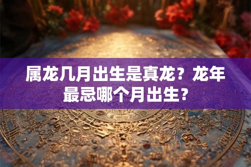 属龙几月出生是真龙？龙年最忌哪个月出生？
