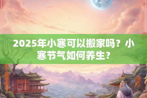 2025年小寒可以搬家吗？小寒节气如何养生？